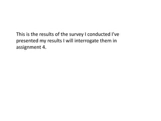 This is the results of the survey I conducted I've
presented my results I will interrogate them in
assignment 4.
 
