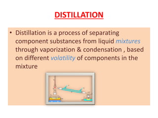 DISTILLATION
• Distillation is a process of separating
component substances from liquid mixtures
through vaporization & condensation , based
on different volatility of components in the
mixture
 
