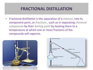 FRACTIONAL DISTILLATION
• Fractional distillation is the separation of a mixture, into its
component parts ,or fractions , such as in separating chemical
compounds by their boiling point by heating them to a
temperature at which one or more fractions of the
compounds will vaporize.
 