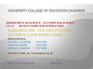 UNIVERSITY COLLEGE OF EDUCATION-ZANZIBAR
DEPERTMENT OF SCIENCE – IN COMPUTER SCIENCE
CS: 43 HUMAN COMPUTER INTERACTION
DESIGNING THE ATM TOUCH SCREEN
INETERFACE FOR KISDS UNDER 12.
PERTICIPANTS:
SAUDAA. NASSOR 12/CS/002
JABU KH MAJID 12/CS/003
OMAR A. HASSAN 12/CS/006
DATE OF SUBMISSION: 10/06/2014
INSTRUCTOR: Mr. NASSOR HAMAD.
 