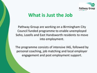 Pathway Group are working on a Birmingham City
Council funded programme to enable unemployed
Soho, Lozells and East Handsworth residents to move
into employment.
The programme consists of intensive IAG, followed by
personal coaching, job matching and local employer
engagement and post employment support.
What is Just the Job