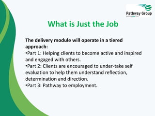 The delivery module will operate in a tiered
approach:
•Part 1: Helping clients to become active and inspired
and engaged with others.
•Part 2: Clients are encouraged to under-take self
evaluation to help them understand reflection,
determination and direction.
•Part 3: Pathway to employment.
What is Just the Job