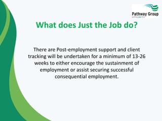 There are Post-employment support and client
tracking will be undertaken for a minimum of 13-26
weeks to either encourage the sustainment of
employment or assist securing successful
consequential employment.
What does Just the Job do?