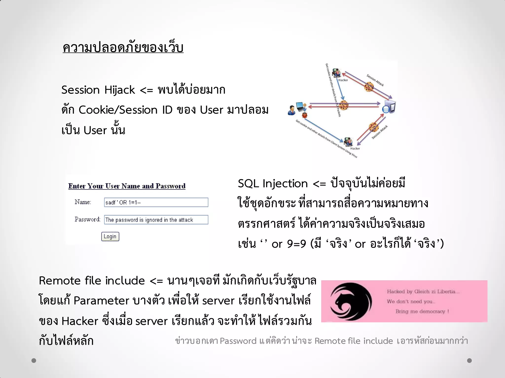 ความปลอดภัยของเว็บ
Session Hijack <= พบไดบอยมาก
ดัก Cookie/Session ID ของ User มาปลอม
เปน User นั้น
SQL Injection <= ปจจุบันไมคอยมี
ใชชุดอักขระที่สามารถสื่อความหมายทาง
ตรรกศาสตร ไดคาความจริงเปนจริงเสมอ
เชน ‘’ or 9=9 (มี ‘จริง’ or อะไรก็ได‘จริง’)
Remote file include <= นานๆเจอที มักเกิดกับเว็บรัฐบาล
โดยแก Parameter บางตัว เพื่อให server เรียกใชงานไฟล
ของ Hacker ซึ่งเมื่อserver เรียกแลว จะทําให ไฟลรวมกัน
กับไฟลหลัก ขาวบอกเดาPassword แตคิดวานาจะ Remotefile include เอารหัสกอนมากกวา
 