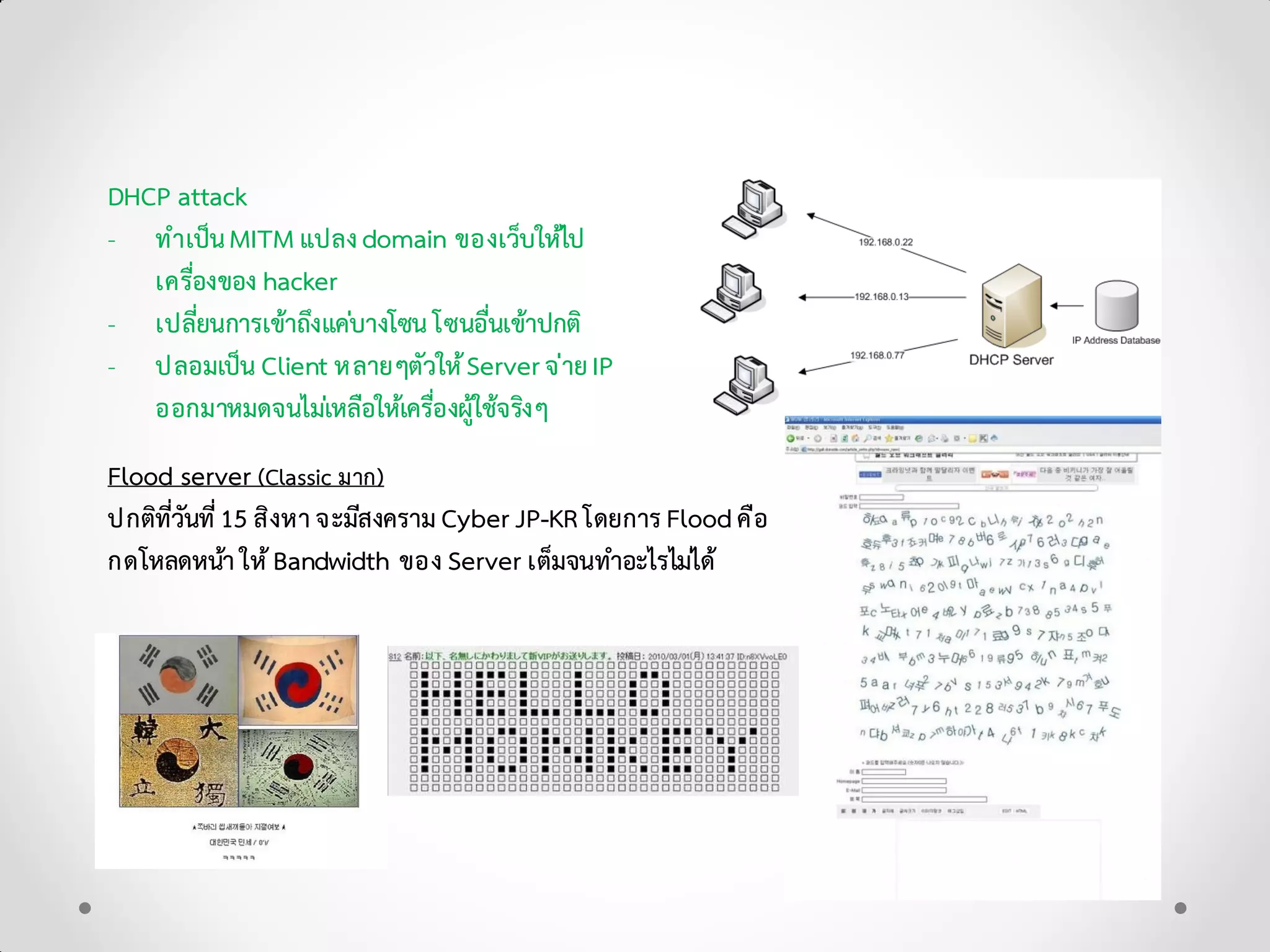 DHCP attack
- ทําเปนMITM แปลงdomain ของเว็บใหไป
เครื่องของ hacker
- เปลี่ยนการเขาถึงแคบางโซน โซนอื่นเขาปกติ
- ปลอมเปน Client หลายๆตัวใหServerจายIP
ออกมาหมดจนไมเหลือใหเครื่องผูใชจริงๆ
Flood server (Classic มาก)
ปกติที่วันที่15 สิงหาจะมีสงคราม Cyber JP-KR โดยการ Floodคือ
กดโหลดหนาใหBandwidth ของ Server เต็มจนทําอะไรไมได
 