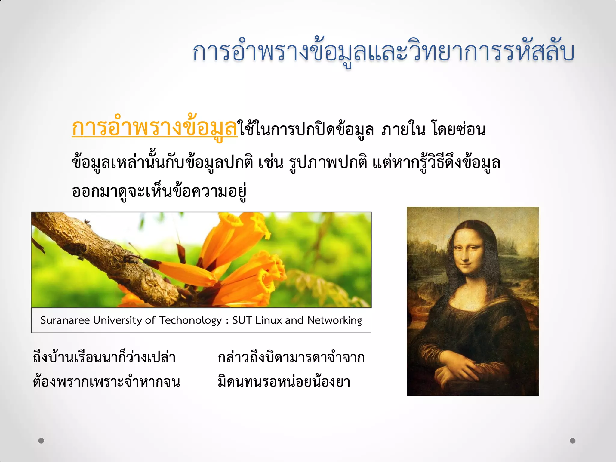 การอําพรางขอมูลและวิทยาการรหัสลับ
การอําพรางขอมูลใชในการปกปดขอมูล ภายใน โดยซอน
ขอมูลเหลานั้นกับขอมูลปกติ เชน รูปภาพปกติ แตหากรูวิธีดึงขอมูล
ออกมาดูจะเห็นขอความอยู
Suranaree University of Techonology : SUT Linux and Networking
ถึงบานเรือนนาก็วางเปลา กลาวถึงบิดามารดาจําจาก
ตองพรากเพราะจําหากจน มิดนทนรอหนอยนองยา
 