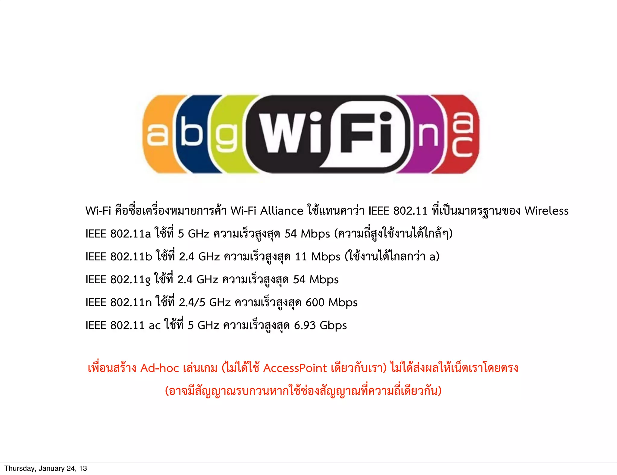 Wi-Fi คือชื่อเครื่องหมายการคา Wi-Fi Alliance ใชแทนคาวา IEEE 802.11 ที่เปนมาตรฐานของ Wireless
IEEE 802.11a ใชที่ 5 GHz ความเร็วสูงสุด 54 Mbps (ความถี่สูงใชงานไดใกลๆ)
IEEE 802.11b ใชที่ 2.4 GHz ความเร็วสูงสุด 11 Mbps (ใชงานไดไกลกวา a)
IEEE 802.11g ใชที่ 2.4 GHz ความเร็วสูงสุด 54 Mbps
IEEE 802.11n ใชที่ 2.4/5 GHz ความเร็วสูงสุด 600 Mbps
IEEE 802.11 ac ใชที่ 5 GHz ความเร็วสูงสุด 6.93 Gbps
เพื่อนสราง Ad-hoc เลนเกม (ไมไดใช AccessPoint เดียวกับเรา) ไมไดสงผลใหเน็ตเราโดยตรง
(อาจมีสัญญาณรบกวนหากใชชองสัญญาณที่ความถี่เดียวกัน)
Thursday, January 24, 13
 