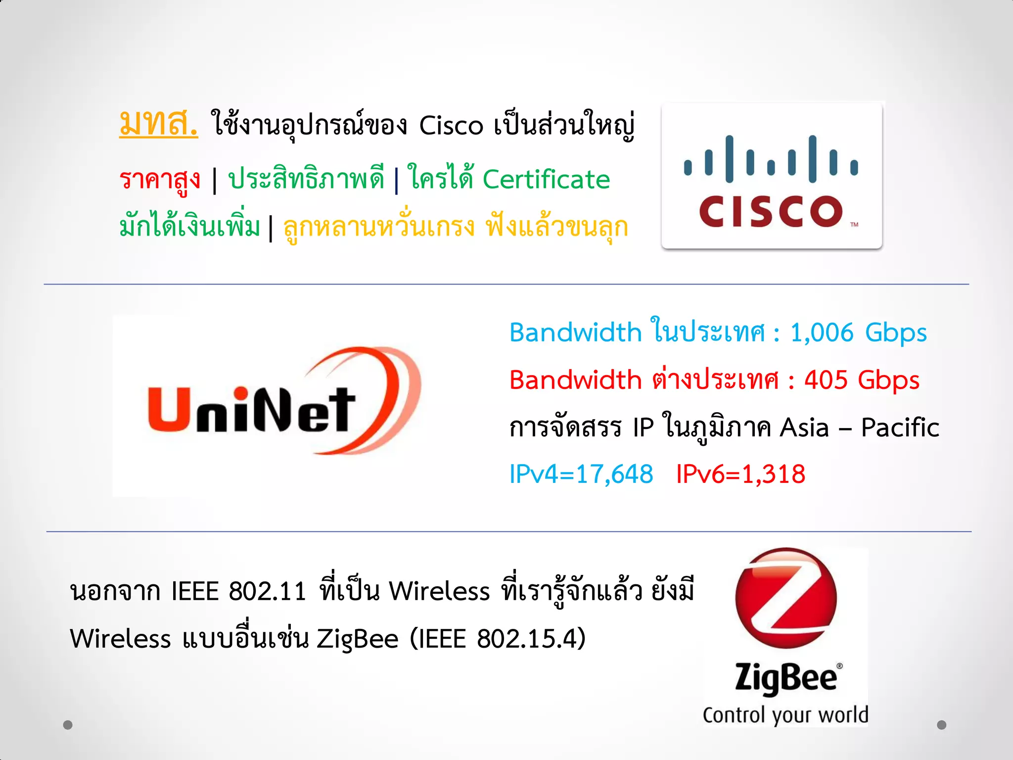 มทส. ใชงานอุปกรณของ Cisco เปนสวนใหญ
ราคาสูง | ประสิทธิภาพดี | ใครได Certificate
มักไดเงินเพิ่ม | ลูกหลานหวั่นเกรง ฟงแลวขนลุก
Bandwidth ในประเทศ : 1,006 Gbps
Bandwidth ตางประเทศ : 405 Gbps
การจัดสรร IP ในภูมิภาค Asia – Pacific
IPv4=17,648 IPv6=1,318
นอกจาก IEEE 802.11 ที่เปน Wireless ที่เรารูจักแลว ยังมี
Wireless แบบอื่นเชน ZigBee (IEEE 802.15.4)
 