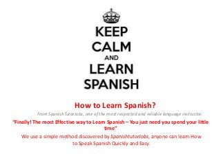 How to Learn Spanish?
From SpanishTutorJobs, one of the most respected and reliable language instructor.
“Finally! The most Effective way to Learn Spanish – You just need you spend your little
time”
We use a simple method discovered by SpanishtutorJobs, anyone can learn How
to Speak Spanish Quickly and Easy.
 