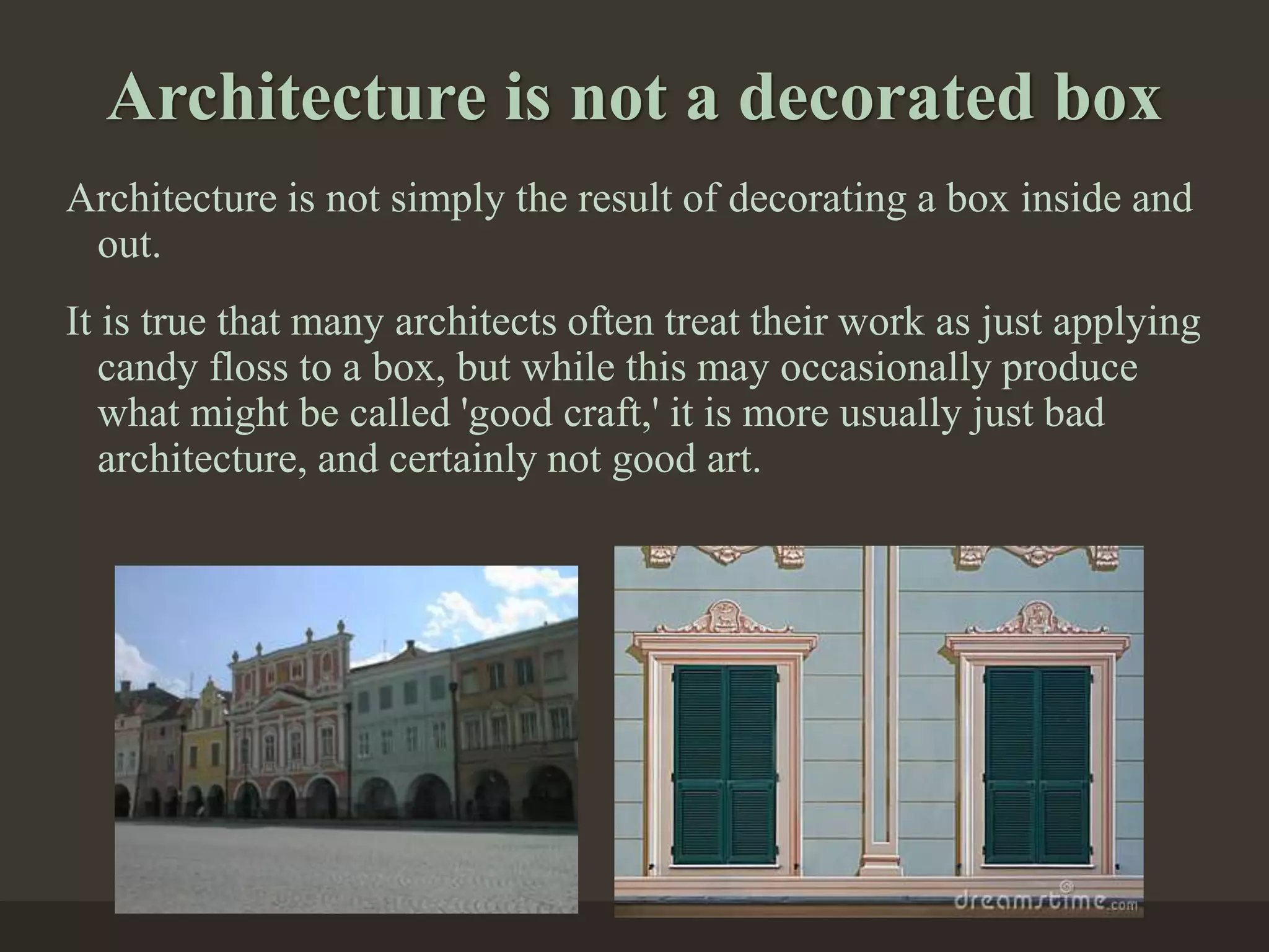 Architecture is not a decorated box
Architecture is not simply the result of decorating a box inside and
out.
It is true that many architects often treat their work as just applying
candy floss to a box, but while this may occasionally produce
what might be called 'good craft,' it is more usually just bad
architecture, and certainly not good art.
 