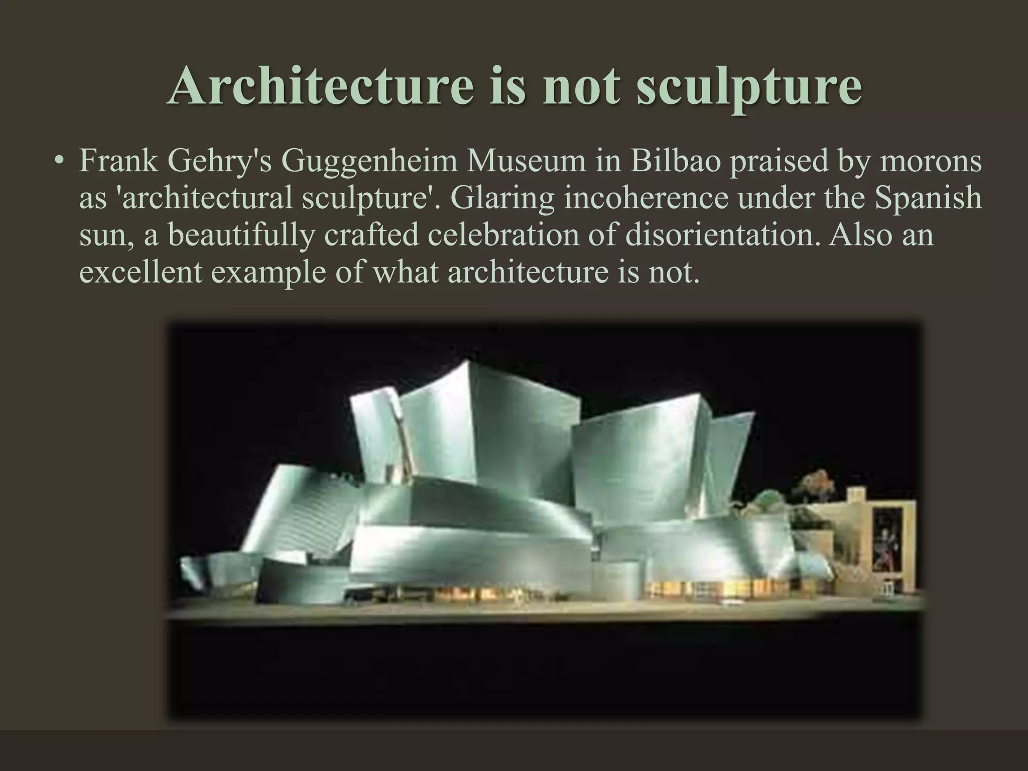 Architecture is not sculpture
• Frank Gehry's Guggenheim Museum in Bilbao praised by morons
as 'architectural sculpture'. Glaring incoherence under the Spanish
sun, a beautifully crafted celebration of disorientation. Also an
excellent example of what architecture is not.
 