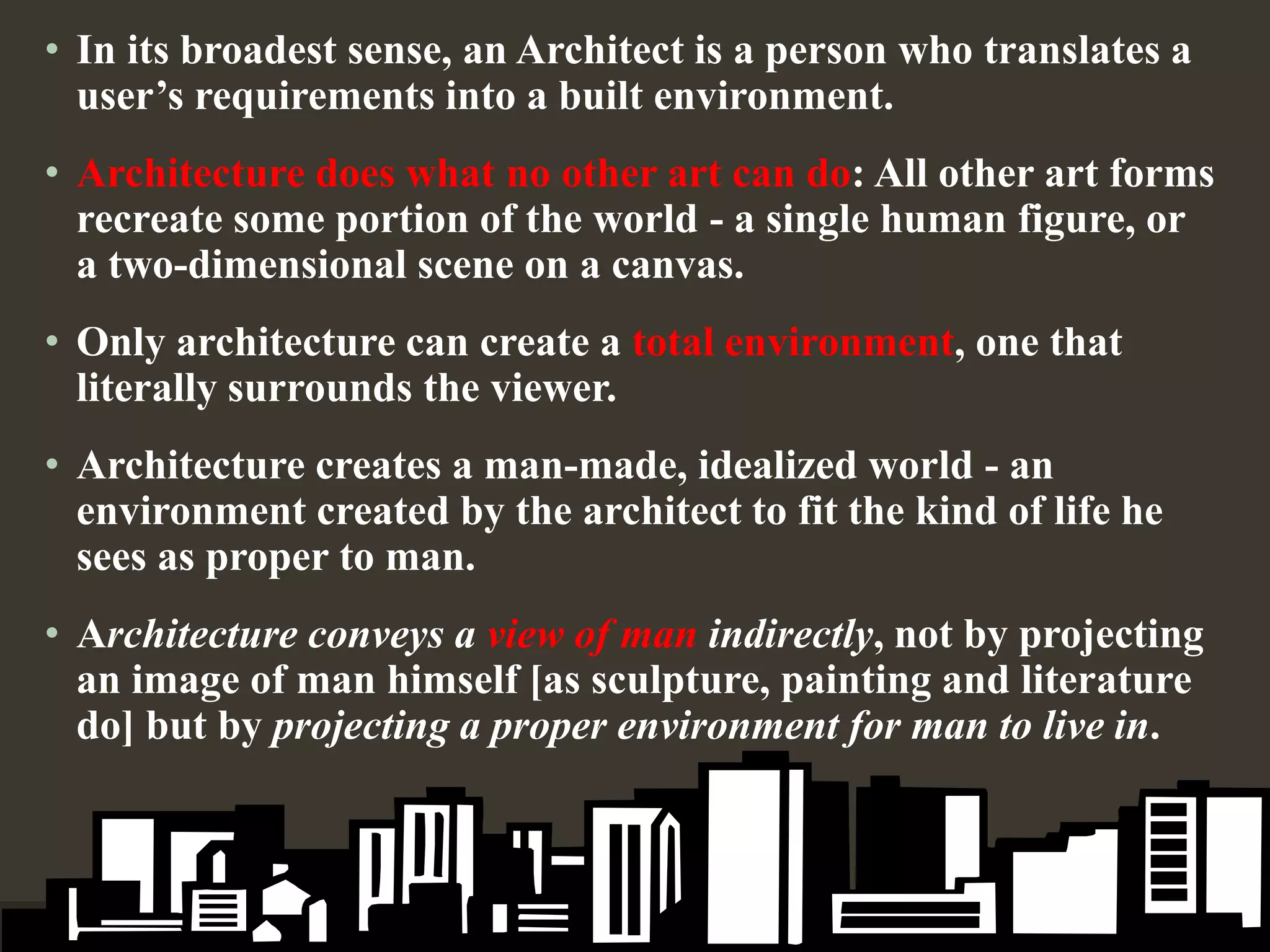 • In its broadest sense, an Architect is a person who translates a
user’s requirements into a built environment.
• Architecture does what no other art can do: All other art forms
recreate some portion of the world - a single human figure, or
a two-dimensional scene on a canvas.
• Only architecture can create a total environment, one that
literally surrounds the viewer.
• Architecture creates a man-made, idealized world - an
environment created by the architect to fit the kind of life he
sees as proper to man.
• Architecture conveys a view of man indirectly, not by projecting
an image of man himself [as sculpture, painting and literature
do] but by projecting a proper environment for man to live in.
 