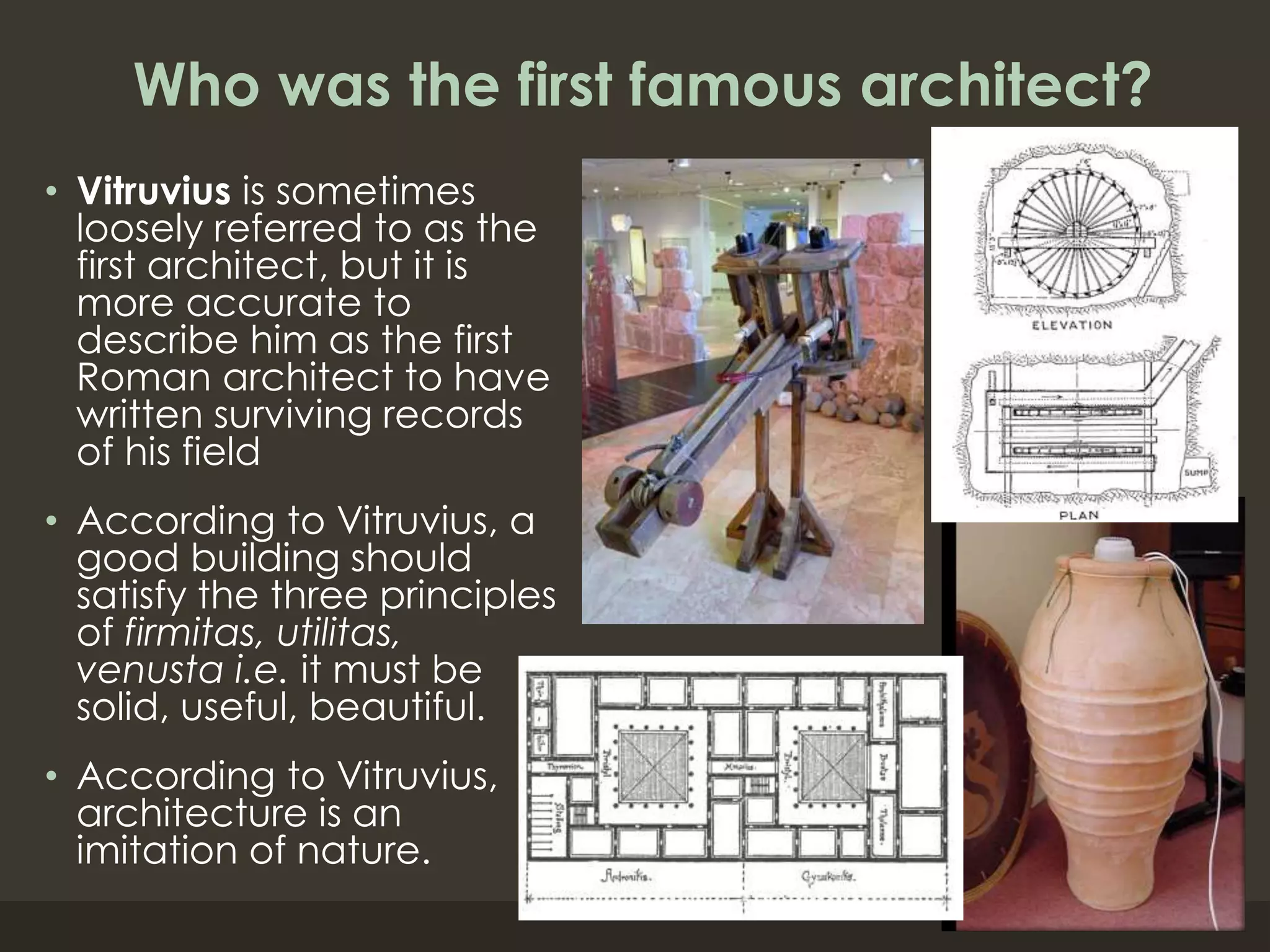 Who was the first famous architect?
• Vitruvius is sometimes
loosely referred to as the
first architect, but it is
more accurate to
describe him as the first
Roman architect to have
written surviving records
of his field
• According to Vitruvius, a
good building should
satisfy the three principles
of firmitas, utilitas,
venusta i.e. it must be
solid, useful, beautiful.
• According to Vitruvius,
architecture is an
imitation of nature.
 