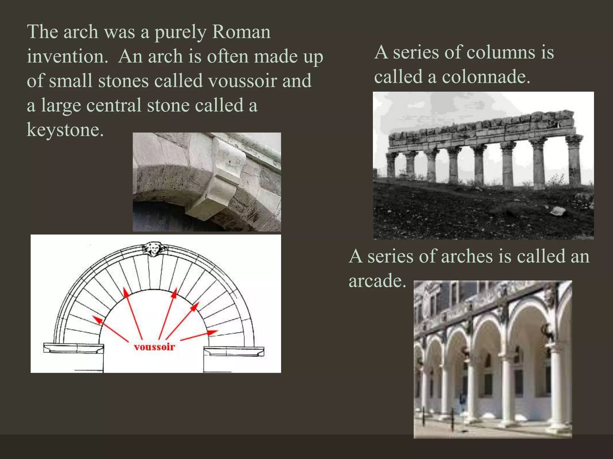 The arch was a purely Roman
invention. An arch is often made up
of small stones called voussoir and
a large central stone called a
keystone.
A series of columns is
called a colonnade.
A series of arches is called an
arcade.
 