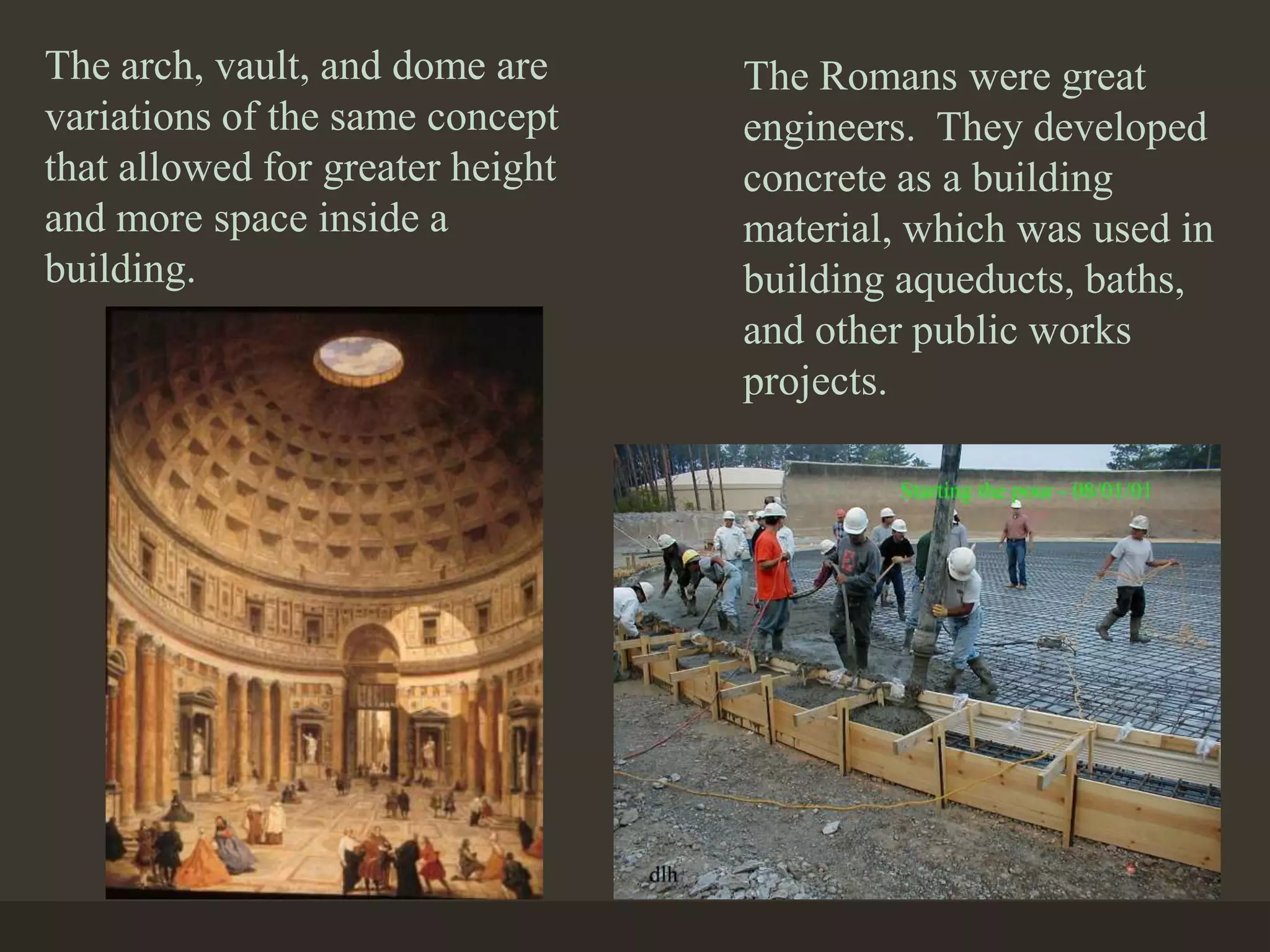 The arch, vault, and dome are
variations of the same concept
that allowed for greater height
and more space inside a
building.
The Romans were great
engineers. They developed
concrete as a building
material, which was used in
building aqueducts, baths,
and other public works
projects.
 