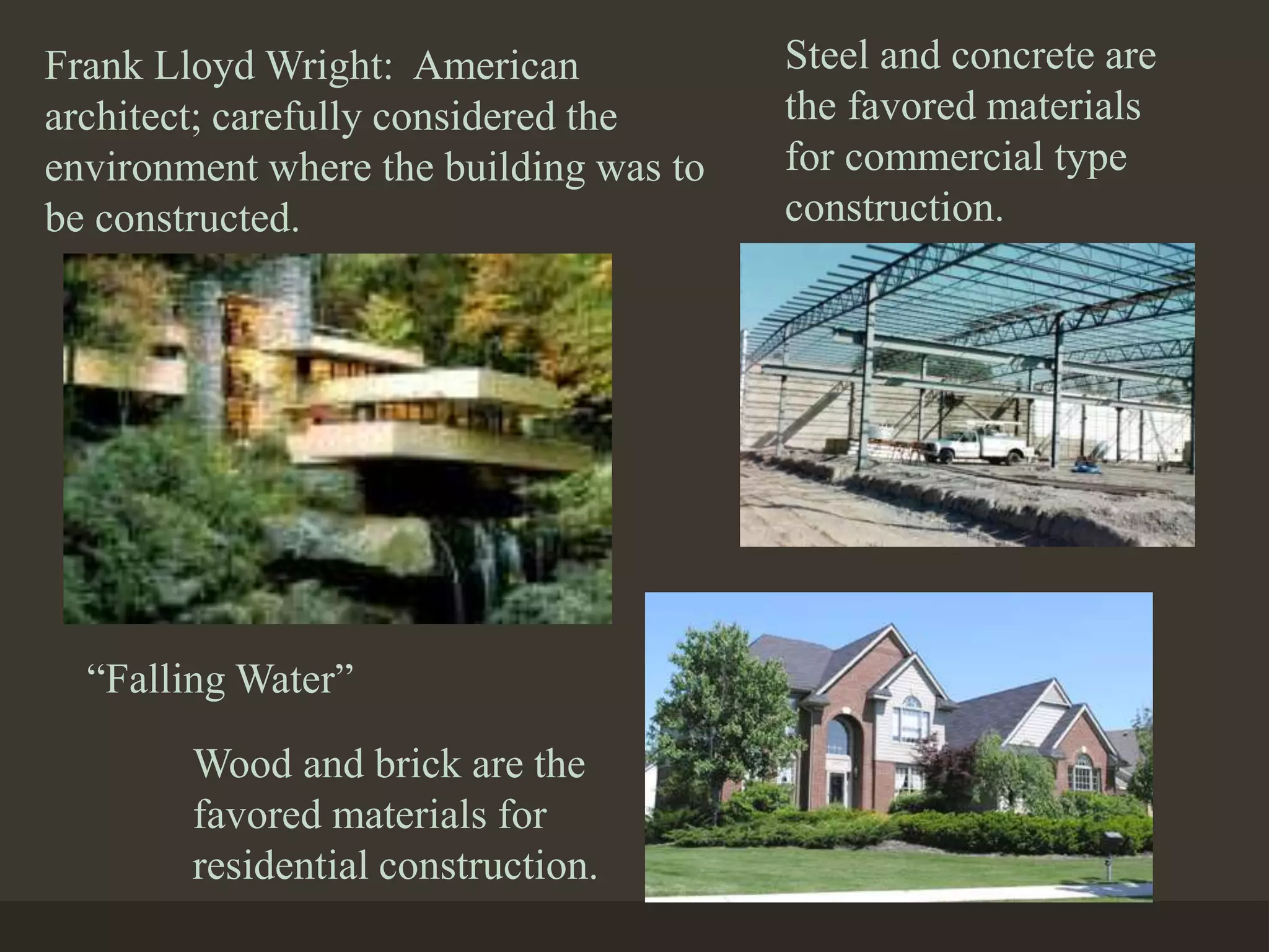 Frank Lloyd Wright: American
architect; carefully considered the
environment where the building was to
be constructed.
“Falling Water”
Steel and concrete are
the favored materials
for commercial type
construction.
Wood and brick are the
favored materials for
residential construction.
 