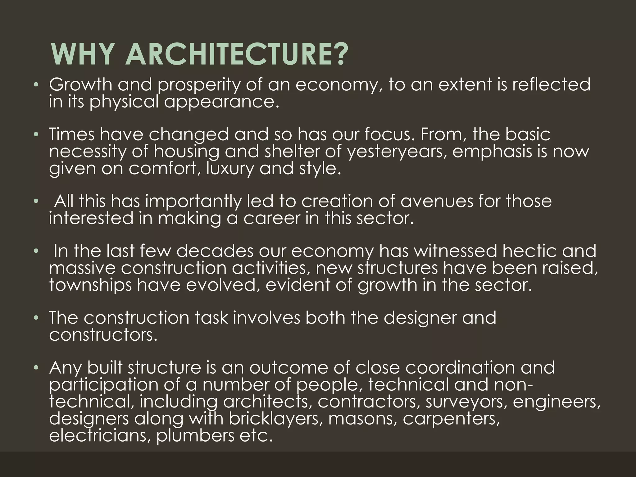 WHY ARCHITECTURE?
• Growth and prosperity of an economy, to an extent is reflected
in its physical appearance.
• Times have changed and so has our focus. From, the basic
necessity of housing and shelter of yesteryears, emphasis is now
given on comfort, luxury and style.
• All this has importantly led to creation of avenues for those
interested in making a career in this sector.
• In the last few decades our economy has witnessed hectic and
massive construction activities, new structures have been raised,
townships have evolved, evident of growth in the sector.
• The construction task involves both the designer and
constructors.
• Any built structure is an outcome of close coordination and
participation of a number of people, technical and non-
technical, including architects, contractors, surveyors, engineers,
designers along with bricklayers, masons, carpenters,
electricians, plumbers etc.
 