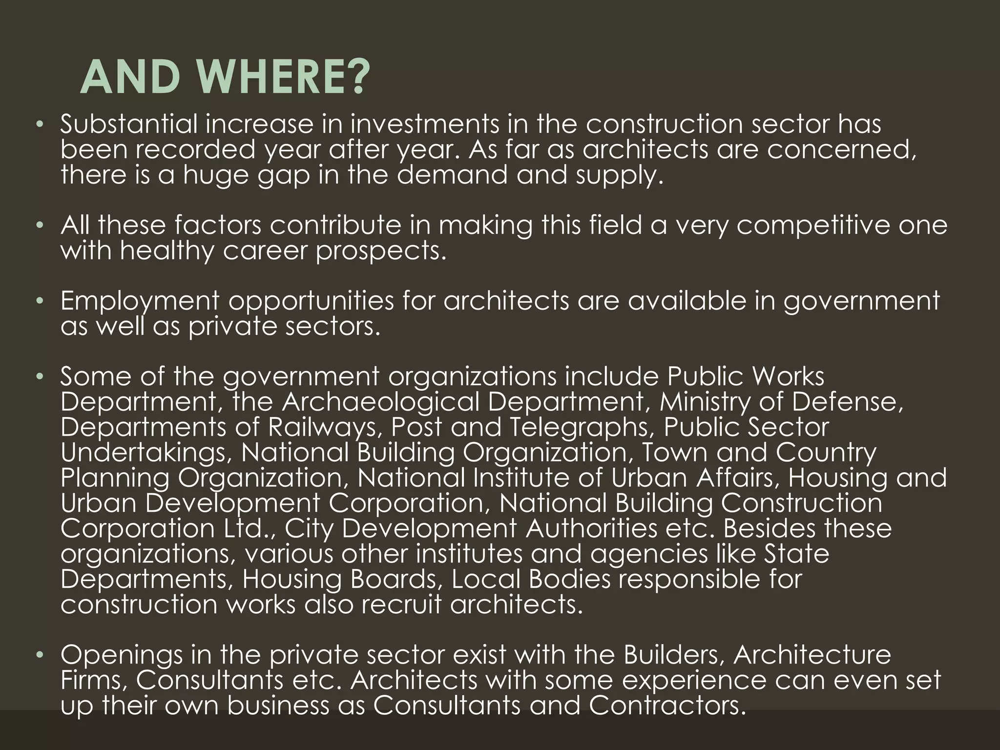 AND WHERE?
• Substantial increase in investments in the construction sector has
been recorded year after year. As far as architects are concerned,
there is a huge gap in the demand and supply.
• All these factors contribute in making this field a very competitive one
with healthy career prospects.
• Employment opportunities for architects are available in government
as well as private sectors.
• Some of the government organizations include Public Works
Department, the Archaeological Department, Ministry of Defense,
Departments of Railways, Post and Telegraphs, Public Sector
Undertakings, National Building Organization, Town and Country
Planning Organization, National Institute of Urban Affairs, Housing and
Urban Development Corporation, National Building Construction
Corporation Ltd., City Development Authorities etc. Besides these
organizations, various other institutes and agencies like State
Departments, Housing Boards, Local Bodies responsible for
construction works also recruit architects.
• Openings in the private sector exist with the Builders, Architecture
Firms, Consultants etc. Architects with some experience can even set
up their own business as Consultants and Contractors.
 