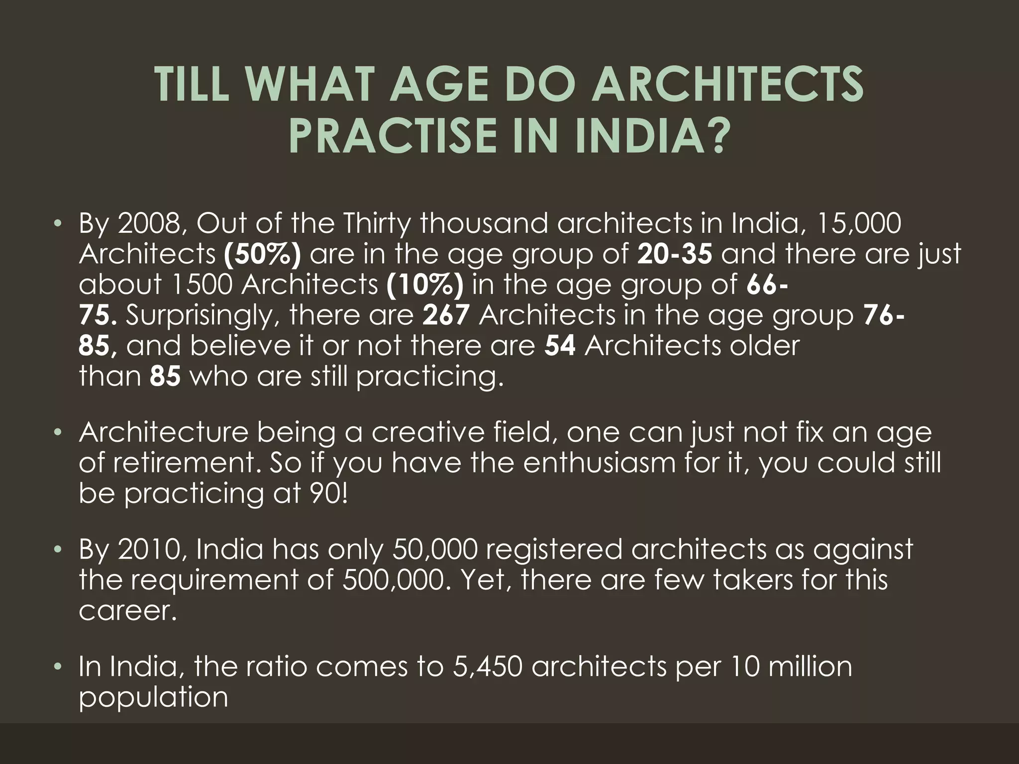 TILL WHAT AGE DO ARCHITECTS
PRACTISE IN INDIA?
• By 2008, Out of the Thirty thousand architects in India, 15,000
Architects (50%) are in the age group of 20-35 and there are just
about 1500 Architects (10%) in the age group of 66-
75. Surprisingly, there are 267 Architects in the age group 76-
85, and believe it or not there are 54 Architects older
than 85 who are still practicing.
• Architecture being a creative field, one can just not fix an age
of retirement. So if you have the enthusiasm for it, you could still
be practicing at 90!
• By 2010, India has only 50,000 registered architects as against
the requirement of 500,000. Yet, there are few takers for this
career.
• In India, the ratio comes to 5,450 architects per 10 million
population
 