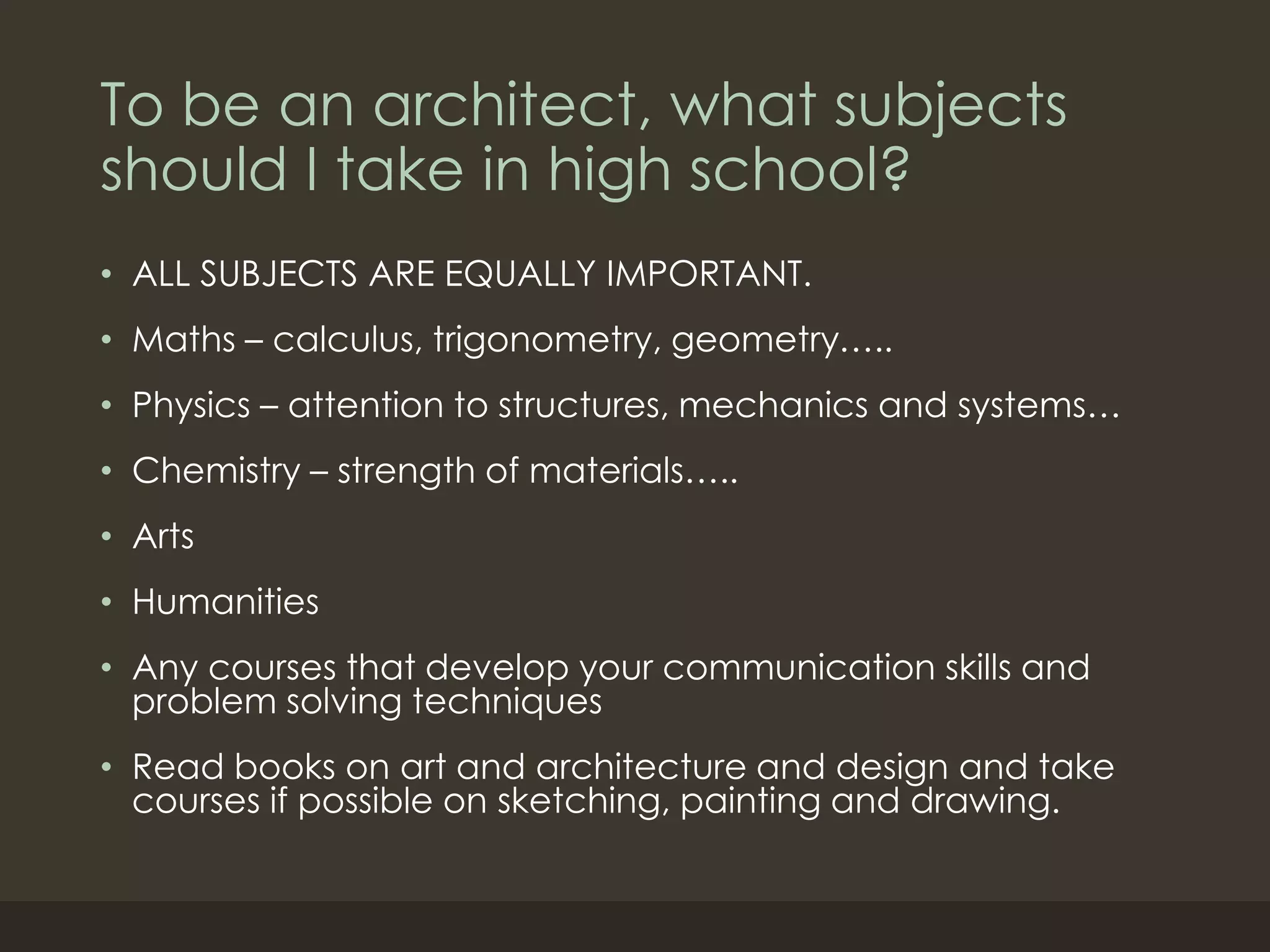 To be an architect, what subjects
should I take in high school?
• ALL SUBJECTS ARE EQUALLY IMPORTANT.
• Maths – calculus, trigonometry, geometry…..
• Physics – attention to structures, mechanics and systems…
• Chemistry – strength of materials…..
• Arts
• Humanities
• Any courses that develop your communication skills and
problem solving techniques
• Read books on art and architecture and design and take
courses if possible on sketching, painting and drawing.
 
