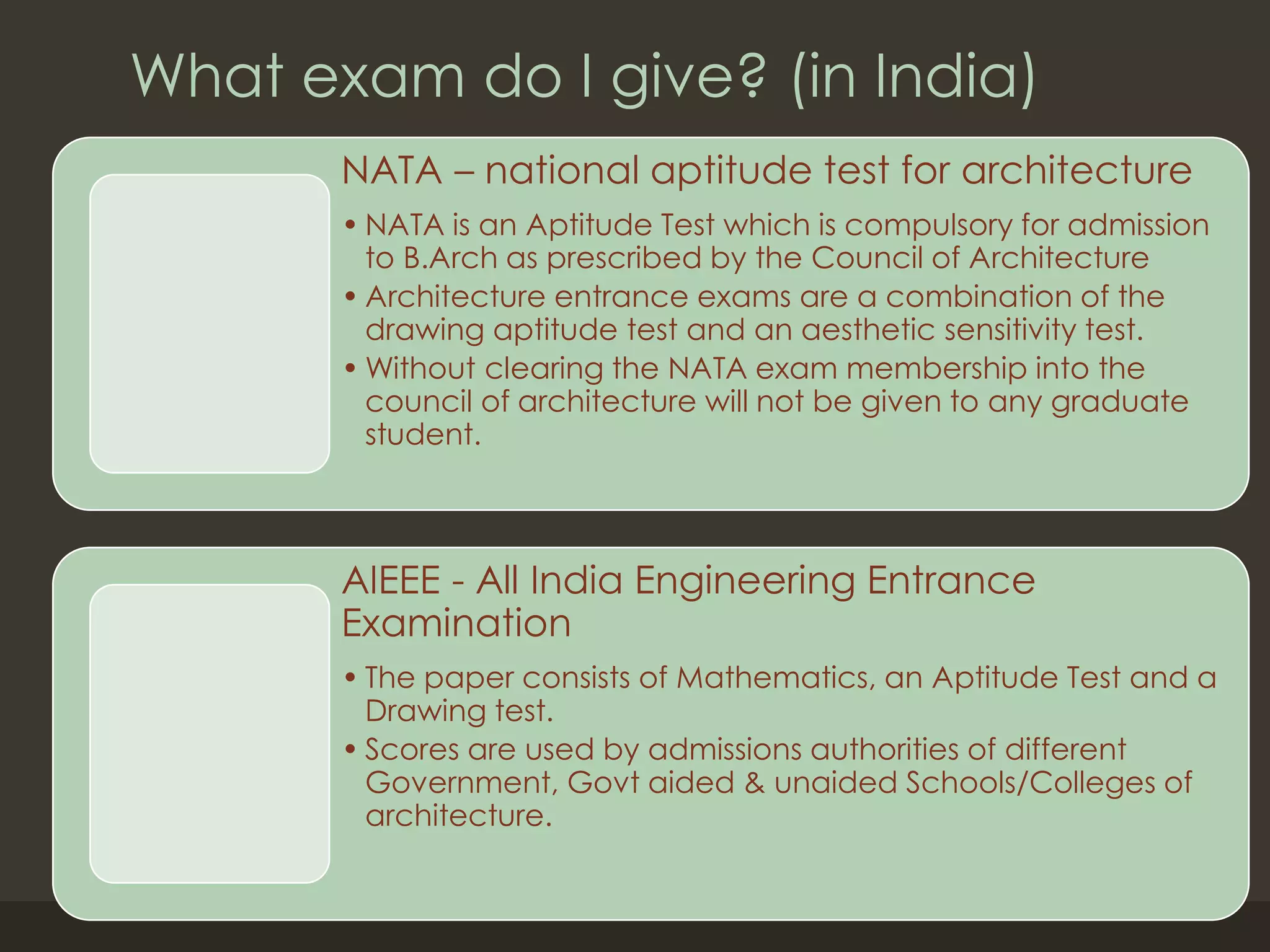 What exam do I give? (in India)
NATA – national aptitude test for architecture
• NATA is an Aptitude Test which is compulsory for admission
to B.Arch as prescribed by the Council of Architecture
• Architecture entrance exams are a combination of the
drawing aptitude test and an aesthetic sensitivity test.
• Without clearing the NATA exam membership into the
council of architecture will not be given to any graduate
student.
AIEEE - All India Engineering Entrance
Examination
• The paper consists of Mathematics, an Aptitude Test and a
Drawing test.
• Scores are used by admissions authorities of different
Government, Govt aided & unaided Schools/Colleges of
architecture.
 