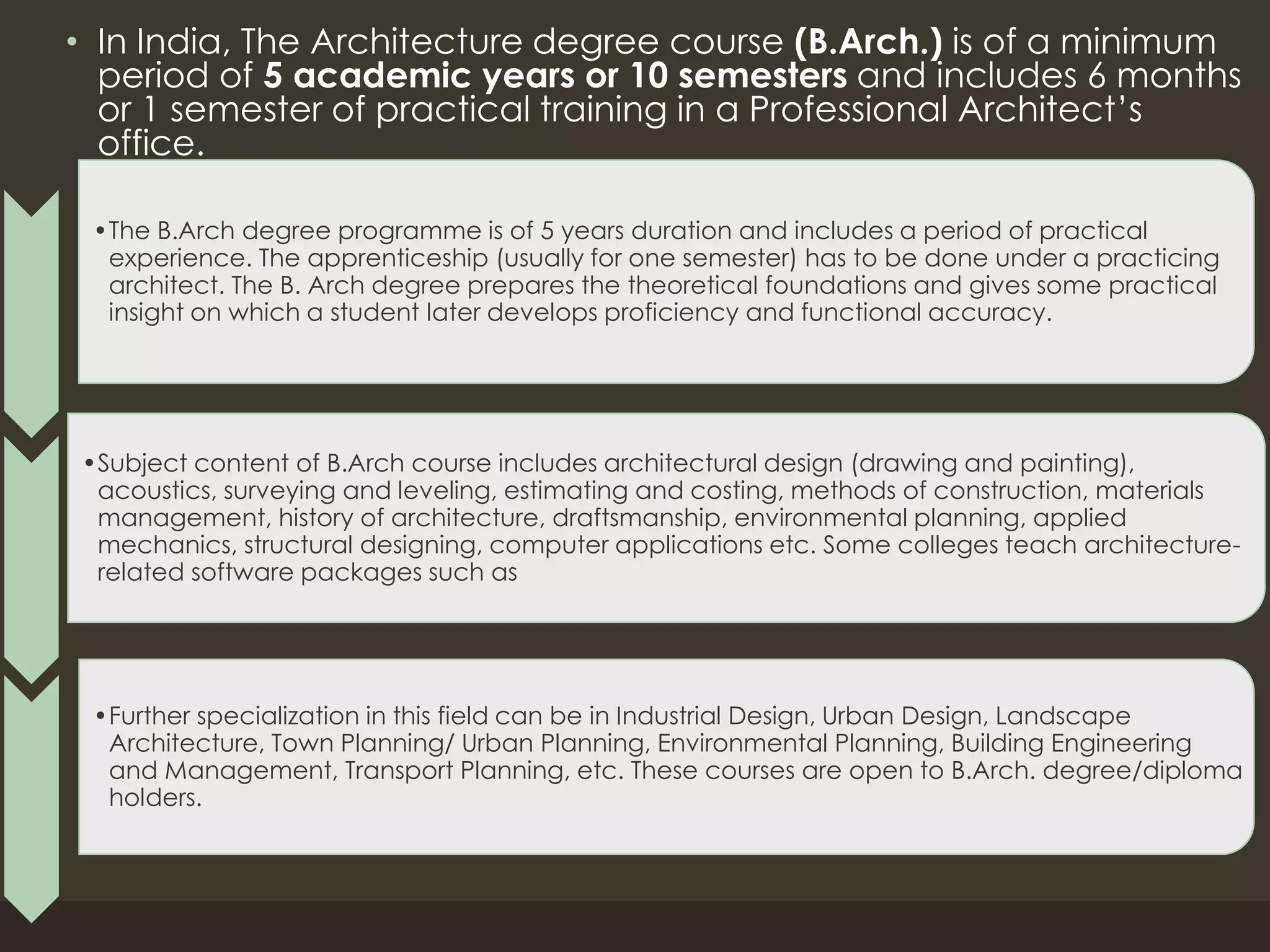 • In India, The Architecture degree course (B.Arch.) is of a minimum
period of 5 academic years or 10 semesters and includes 6 months
or 1 semester of practical training in a Professional Architect’s
office.
•The B.Arch degree programme is of 5 years duration and includes a period of practical
experience. The apprenticeship (usually for one semester) has to be done under a practicing
architect. The B. Arch degree prepares the theoretical foundations and gives some practical
insight on which a student later develops proficiency and functional accuracy.
•Subject content of B.Arch course includes architectural design (drawing and painting),
acoustics, surveying and leveling, estimating and costing, methods of construction, materials
management, history of architecture, draftsmanship, environmental planning, applied
mechanics, structural designing, computer applications etc. Some colleges teach architecture-
related software packages such as
•Further specialization in this field can be in Industrial Design, Urban Design, Landscape
Architecture, Town Planning/ Urban Planning, Environmental Planning, Building Engineering
and Management, Transport Planning, etc. These courses are open to B.Arch. degree/diploma
holders.
 