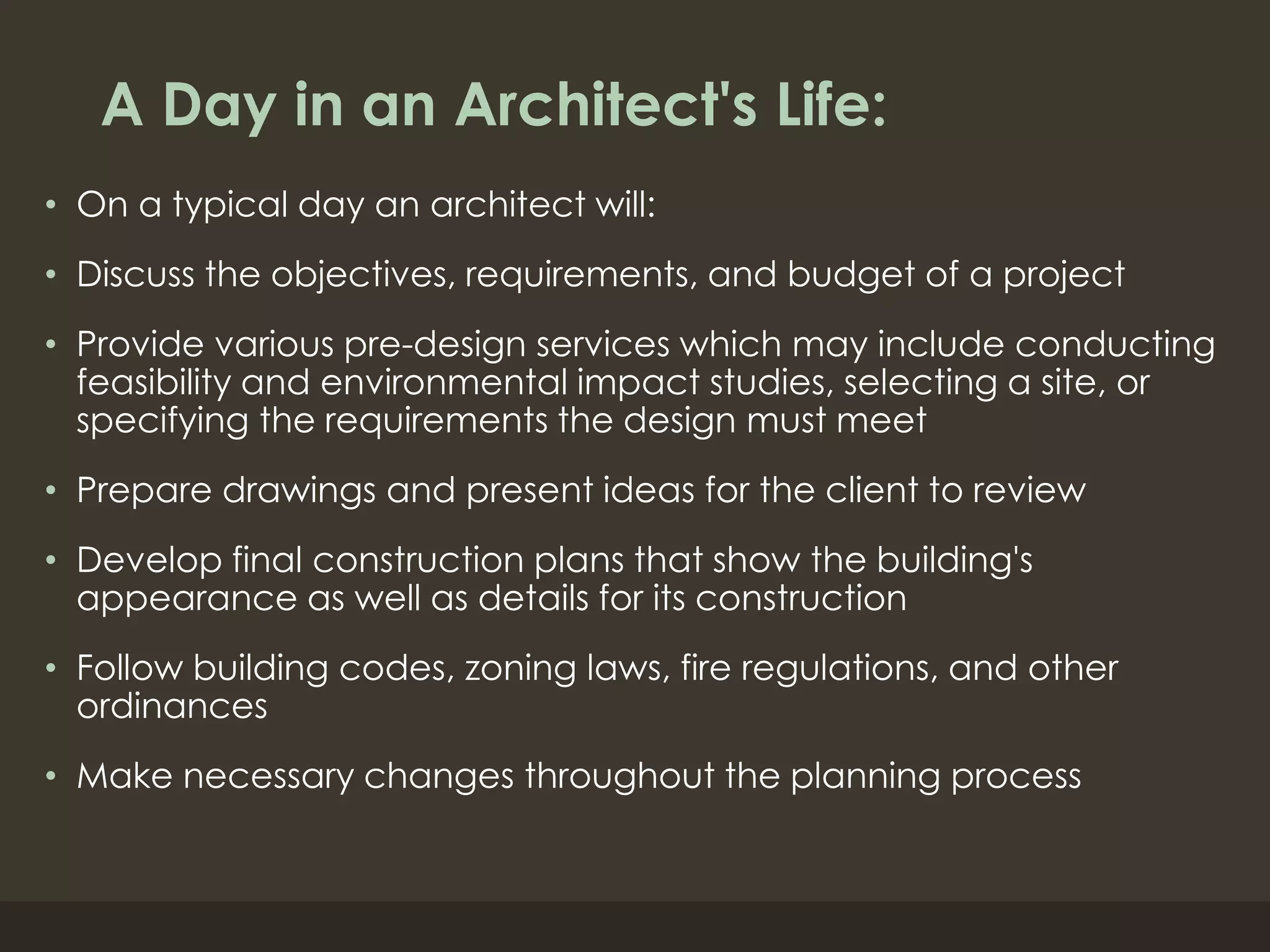 A Day in an Architect's Life:
• On a typical day an architect will:
• Discuss the objectives, requirements, and budget of a project
• Provide various pre-design services which may include conducting
feasibility and environmental impact studies, selecting a site, or
specifying the requirements the design must meet
• Prepare drawings and present ideas for the client to review
• Develop final construction plans that show the building's
appearance as well as details for its construction
• Follow building codes, zoning laws, fire regulations, and other
ordinances
• Make necessary changes throughout the planning process
 