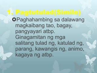 1. Pagtutulad(Simile)
Paghahambing sa dalawang
magkaibang tao, bagay,
pangyayari atbp.
Ginagamitan ng mga
salitang tulad ng, katulad ng,
parang, kawangis ng, animo,
kagaya ng atbp.
 