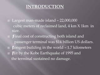  Largest man-made island – 22,000,000
cubic meters of reclaimed land, 4 km X 1km in
size.
 ƒFinal cost of constructing both island and
passenger terminal was $14 billion US dollars.
 ƒLongest building in the world – 1.7 kilometers
 ƒƒHit by the Kobe Earthquake of 1995 and
the terminal sustained no damage.
INTRODUCTION
 