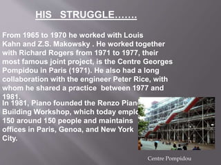 From 1965 to 1970 he worked with Louis
Kahn and Z.S. Makowsky . He worked together
with Richard Rogers from 1971 to 1977, their
most famous joint project, is the Centre Georges
Pompidou in Paris (1971). He also had a long
collaboration with the engineer Peter Rice, with
whom he shared a practice between 1977 and
1981.
In 1981, Piano founded the Renzo Piano
Building Workshop, which today employs
150 around 150 people and maintains
offices in Paris, Genoa, and New York
City.
Centre Pompidou
HIS STRUGGLE…….
 