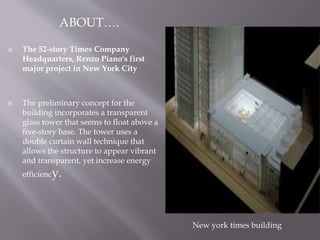  The 52-story Times Company
Headquarters, Renzo Piano's first
major project in New York City
 The preliminary concept for the
building incorporates a transparent
glass tower that seems to float above a
five-story base. The tower uses a
double curtain wall technique that
allows the structure to appear vibrant
and transparent, yet increase energy
efficiency.
New york times building
ABOUT….
 