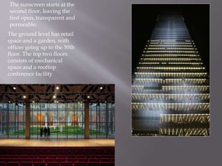 The ground level has retail
space and a garden, with
offices going up to the 50th
floor. The top two floors
consists of mechanical
space and a rooftop
conference facility
The sunscreen starts at the
second floor, leaving the
first open, transparent and
permeable;
 