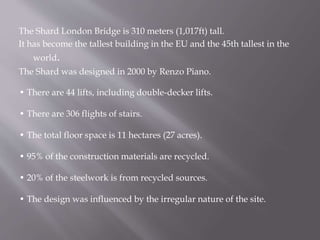 The Shard London Bridge is 310 meters (1,017ft) tall.
It has become the tallest building in the EU and the 45th tallest in the
world.
The Shard was designed in 2000 by Renzo Piano.
• There are 44 lifts, including double-decker lifts.
• There are 306 flights of stairs.
• The total floor space is 11 hectares (27 acres).
• 95% of the construction materials are recycled.
• 20% of the steelwork is from recycled sources.
• The design was influenced by the irregular nature of the site.
 