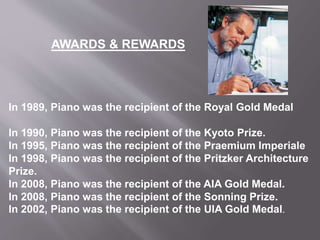 In 1989, Piano was the recipient of the Royal Gold Medal
In 1990, Piano was the recipient of the Kyoto Prize.
In 1995, Piano was the recipient of the Praemium Imperiale
In 1998, Piano was the recipient of the Pritzker Architecture
Prize.
In 2008, Piano was the recipient of the AIA Gold Medal.
In 2008, Piano was the recipient of the Sonning Prize.
In 2002, Piano was the recipient of the UIA Gold Medal.
AWARDS & REWARDS
 