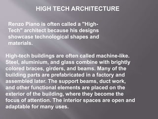 Renzo Piano is often called a "High-
Tech" architect because his designs
showcase technological shapes and
materials.
High-tech buildings are often called machine-like.
Steel, aluminium, and glass combine with brightly
colored braces, girders, and beams. Many of the
building parts are prefabricated in a factory and
assembled later. The support beams, duct work,
and other functional elements are placed on the
exterior of the building, where they become the
focus of attention. The interior spaces are open and
adaptable for many uses.
HIGH TECH ARCHITECTURE
 