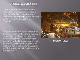 In 1970 an international architectural
competition was launched based on a
program to build a cultural and arts
complex in the centre of historic Paris set
out by French President Georges
Pompidou.
To maximize internal space, they turned
the construction inside-out and exposed a
skeleton of brightly colored tubes for
mechanical systems. The ducts on the
outside of the building are colour-coded:
blue for air, green for fluids, yellow for
electricity cables and red for movement
and flow (elevators, stairs) and safety (fire
extinguishers)
DESIGN & CONCEPT
INTERIOR VIEW
 