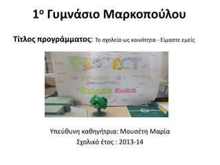 1ο Γυμνάσιο Μαρκοπούλου
Τίτλος προγράμματος: Το σχολείο ως κοινότητα - Είμαστε εμείς
Υπεύθυνη καθηγήτρια: Μουσέτη Μαρία
Σχολικό έτος : 2013-14
 