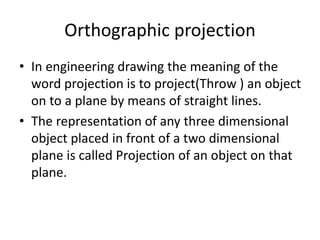 Orthographic projection
• In engineering drawing the meaning of the
word projection is to project(Throw ) an object
on to a plane by means of straight lines.
• The representation of any three dimensional
object placed in front of a two dimensional
plane is called Projection of an object on that
plane.
 