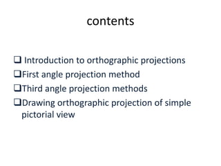 contents
 Introduction to orthographic projections
First angle projection method
Third angle projection methods
Drawing orthographic projection of simple
pictorial view
 