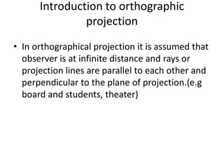 Introduction to orthographic
projection
• In orthographical projection it is assumed that
observer is at infinite distance and rays or
projection lines are parallel to each other and
perpendicular to the plane of projection.(e.g
board and students, theater)
 
