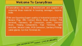 Welcome To CanaryBrass
 CanaryBrass has been a Manufacturer and suppliers of
industrial Brass material in locating Jamnagar, Gujarat,
India.
 We are Exporting Expert quality of industrial products like
Banana Plug, HRC Contact Block, Brass Anchors, PCB
terminal, Fasteners, RF Connectors, insert, Terminal
block, Forging Components, Fuse Terminal, light
switches, Neutral Links, PCB Connector, Sanitary Fittings,
cable glands, Cut Out Terminal etc.
www.canarybrass.com Contact :- [+91] 812 888 8870
 