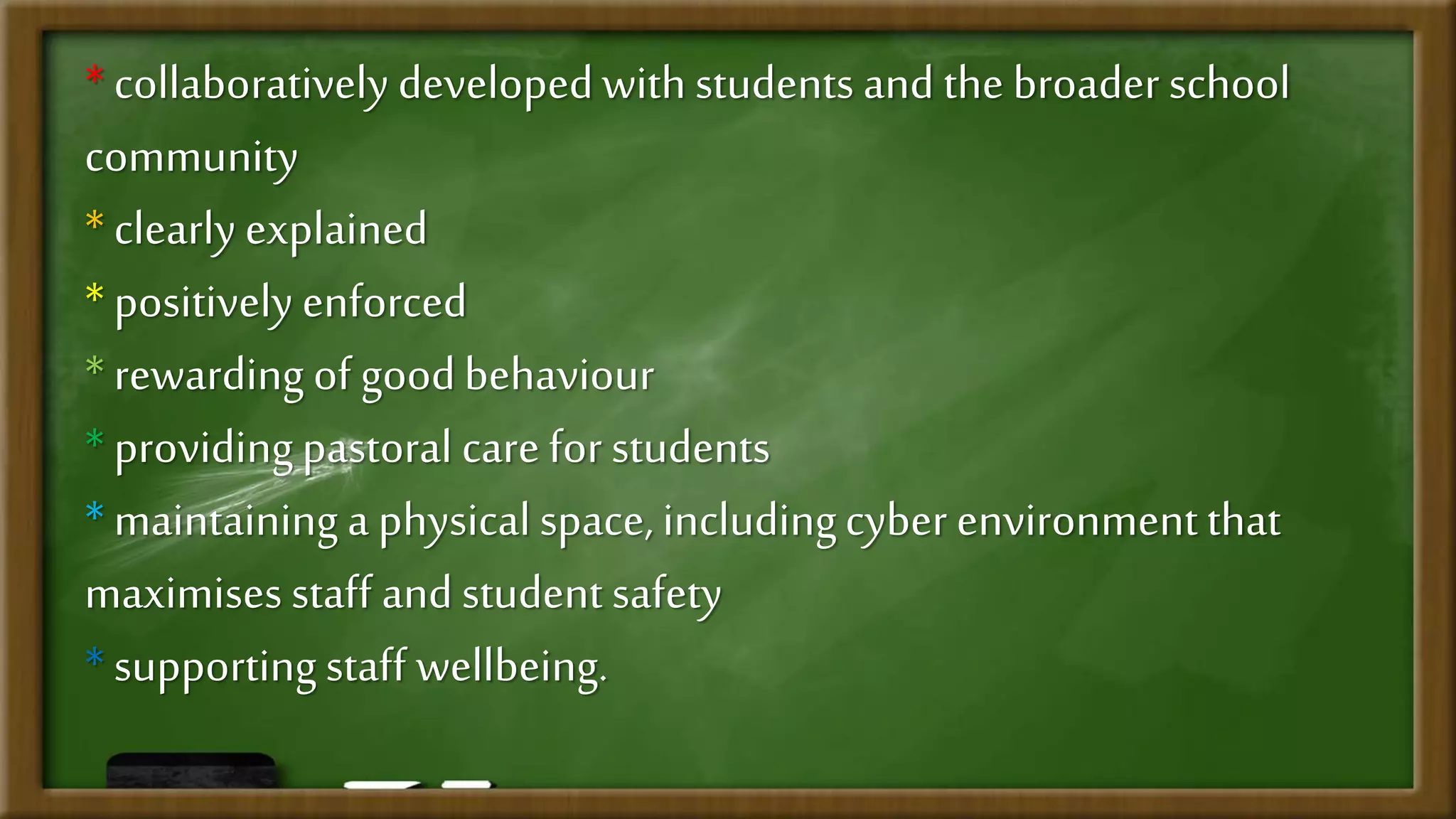 *collaboratively developedwith students and the broader school
community
*clearly explained
* positively enforced
*rewarding of goodbehaviour
* providingpastoral care for students
* maintaining a physical space, includingcyber environmentthat
maximises staff and student safety
* supportingstaff wellbeing.