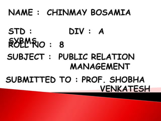 NAME : CHINMAY BOSAMIA
STD :
SYBMS
DIV : A
ROLL NO : 8
SUBJECT : PUBLIC RELATION
MANAGEMENT
SUBMITTED TO : PROF. SHOBHA
VENKATESH
 