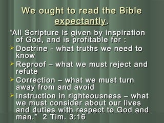 We ought to read the BibleWe ought to read the Bible
expectantlyexpectantly..
““All Scripture is given by inspirationAll Scripture is given by inspiration
of God, and is profitable for :of God, and is profitable for :
 Doctrine - what truths we need toDoctrine - what truths we need to
knowknow
 Reproof – what we must reject andReproof – what we must reject and
refuterefute
 Correction – what we must turnCorrection – what we must turn
away from and avoidaway from and avoid
 Instruction in righteousness – whatInstruction in righteousness – what
we must consider about our liveswe must consider about our lives
and duties with respect to God andand duties with respect to God and
man.” 2 Tim. 3:16man.” 2 Tim. 3:16
 