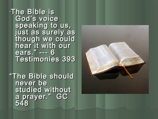 ““The Bible isThe Bible is
God’s voiceGod’s voice
speaking to us,speaking to us,
just as surely asjust as surely as
though we couldthough we could
hear it with ourhear it with our
ears.” --- 6ears.” --- 6
Testimonies 393Testimonies 393
““The Bible shouldThe Bible should
never benever be
studied withoutstudied without
a prayer.” GCa prayer.” GC
548548
 