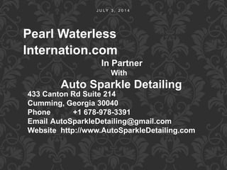 J U L Y 3 , 2 0 1 4
Pearl Waterless
Internation.com
In Partner
With
Auto Sparkle Detailing
433 Canton Rd Suite 214
Cumming, Georgia 30040
Phone +1 678-978-3391
Email AutoSparkleDetailing@gmail.com
Website http://www.AutoSparkleDetailing.com
 