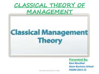 CLASSICAL THEORY OF
MANAGEMENT
Presented By:
Ravi Muchhal
Doon Business School
PGDM 2013-15Ravi Muchhal (R) 2013-15 DBS
 