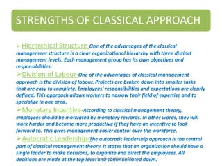 STRENGTHS OF CLASSICAL APPROACH
 Hierarchical Structure-One of the advantages of the classical
management structure is a clear organizational hierarchy with three distinct
management levels. Each management group has its own objectives and
responsibilities.
Division of Labour-One of the advantages of classical management
approach is the division of labour. Projects are broken down into smaller tasks
that are easy to complete. Employees' responsibilities and expectations are clearly
defined. This approach allows workers to narrow their field of expertise and to
specialize in one area.
Monetary Incentive-According to classical management theory,
employees should be motivated by monetary rewards. In other words, they will
work harder and become more productive if they have an incentive to look
forward to. This gives management easier control over the workforce.
Autocratic Leadership-The autocratic leadership approach is the central
part of classical management theory. It states that an organization should have a
single leader to make decisions, to organize and direct the employees. All
decisions are made at the top level and communicated down.Ravi Muchhal (R) 2013-15 DBS
 