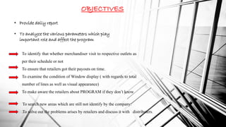 OBJECTIVES
• Provide daily report
• To analyze the various parameters which play
important role and affect the program
To identify that whether merchandiser visit to respective outlets as
per their schedule or not
To ensure that retailers got their payouts on time.
To examine the condition of Window display ( with regards to total
number of lines as well as visual appearance)
To make aware the retailers about PROGRAM if they don’t know
.
To search new areas which are still not identify by the company.
To solve out the problems arises by retailers and discuss it with distributers.
 