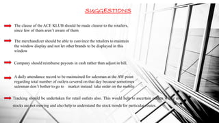 SUGGESTIONS
The clause of the ACE KLUB should be made clearer to the retailers,
since few of them aren’t aware of them
The merchandizer should be able to convince the retailers to maintain
the window display and not let other brands to be displayed in this
window
Company should reimburse payouts in cash rather than adjust in bill.
A daily attendance record to be maintained for salesman at the AW point
regarding total number of outlets covered on that day because sometimes
salesman don’t bother to go to market instead take order on the mobile
Tracking should be undertaken for retail outlets also. This would help to ascertain outlets where are
stocks are not moving and also help to understand the stock trends for particular routes.
 